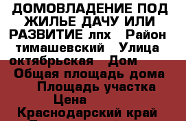 ДОМОВЛАДЕНИЕ ПОД ЖИЛЬЕ ДАЧУ ИЛИ РАЗВИТИЕ лпх › Район ­ тимашевский › Улица ­ октябрьская › Дом ­ 132 › Общая площадь дома ­ 37 › Площадь участка ­ 42 › Цена ­ 400 000 - Краснодарский край, Тимашевский р-н, Барыбинский хутор Недвижимость » Дома, коттеджи, дачи продажа   . Краснодарский край